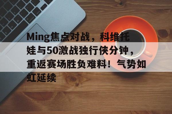 开云登陆入口-包含Ming焦点对战，科维托娃与50激战独行侠分钟，重返赛场胜负难料！气势如虹延续的词条-开云登陆入口
